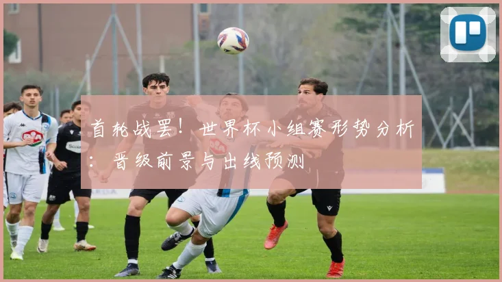 首轮战罢!世界杯小组赛形势分析:晋级前景与出线预测