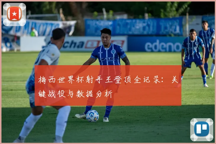 梅西世界杯射手王登顶全记录：关键战役与数据分析