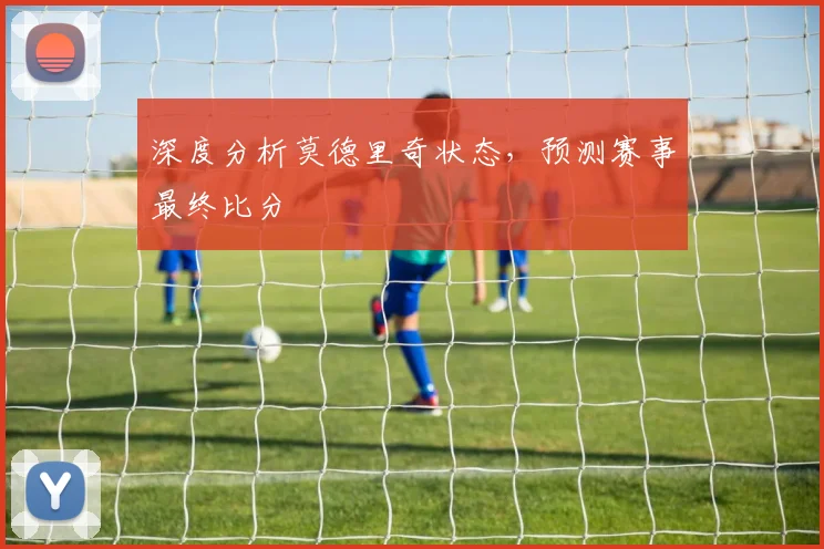 深度分析莫德里奇状态，预测赛事最终比分