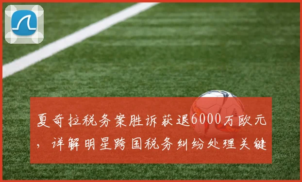 夏奇拉税务案胜诉获退6000万欧元，详解明星跨国税务纠纷处理关键