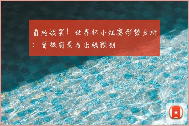 首轮战罢！世界杯小组赛形势分析：晋级前景与出线预测