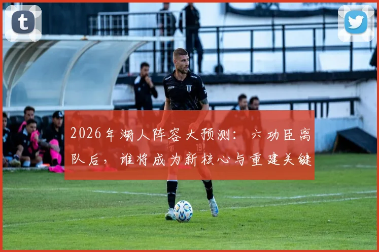 2026年湖人阵容大预测：六功臣离队后，谁将成为新核心与重建关键？