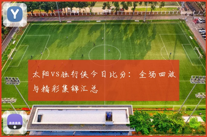 太阳vs独行侠今日比分：全场回放与精彩集锦汇总