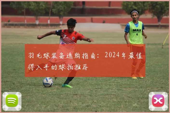 羽毛球装备选购指南:2024年最值得入手的球拍推荐