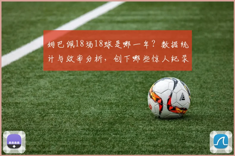 姆巴佩18场18球是哪一年?数据统计与效率分析,创下哪些惊人纪录【视频集锦】