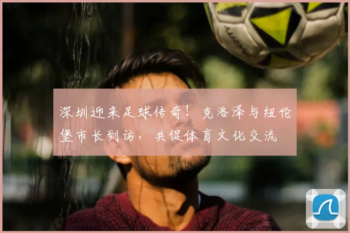 深圳迎来足球传奇!克洛泽与纽伦堡市长到访,共促体育文化交流